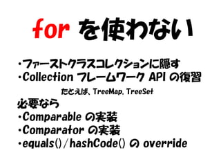 for を使わない
・ファーストクラスコレクションに隠す
・Collection フレームワーク API の復習
        たとえば、TreeMap, TreeSet
必要なら
・Comparable の実装
・Comparator の実装
・equals()/hashCode() の override
 