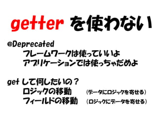 getter を使わない
@Deprecated
   フレームワークは使っていいよ
   アプリケーションでは使っちゃだめよ

get して何したいの？
    ロジックの移動    (データにロジックを寄せる）
    フィールドの移動   （ロジックにデータを寄せる）
 