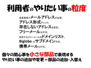 利用者のやりたい事の粒度
    会員登録で メールアドレスが必要。
    アドレス形式チェック。
    存在しないアドレスを拒否。
    フリーメールは不可。
    拒否するフリーメールのドメインリスト。

    Biglobe はサブドメイン方式。
    携帯メールも不可。

個々の関心事を小さな部品で表現する
やりたい事の追加や変更＝部品の追加・入替え
 