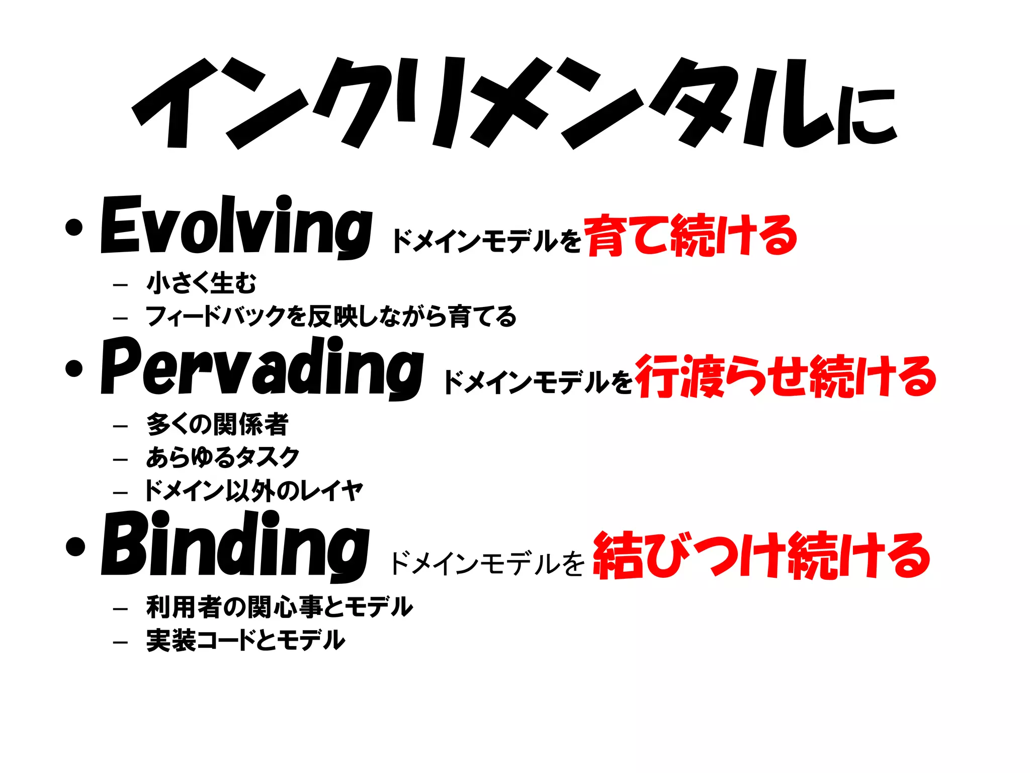インクリメンタルに
• Evolving ドメインモデルを育て続ける
 – 小さく生む
 – フィードバックを反映しながら育てる

• Pervading ドメインモデルを行渡らせ続ける
 – 多くの関係者
 – あらゆるタスク
 – ドメイン以外のレイヤ

• Binding       ドメインモデルを   結びつけ続ける
 – 利用者の関心事とモデル
 – 実装コードとモデル
 