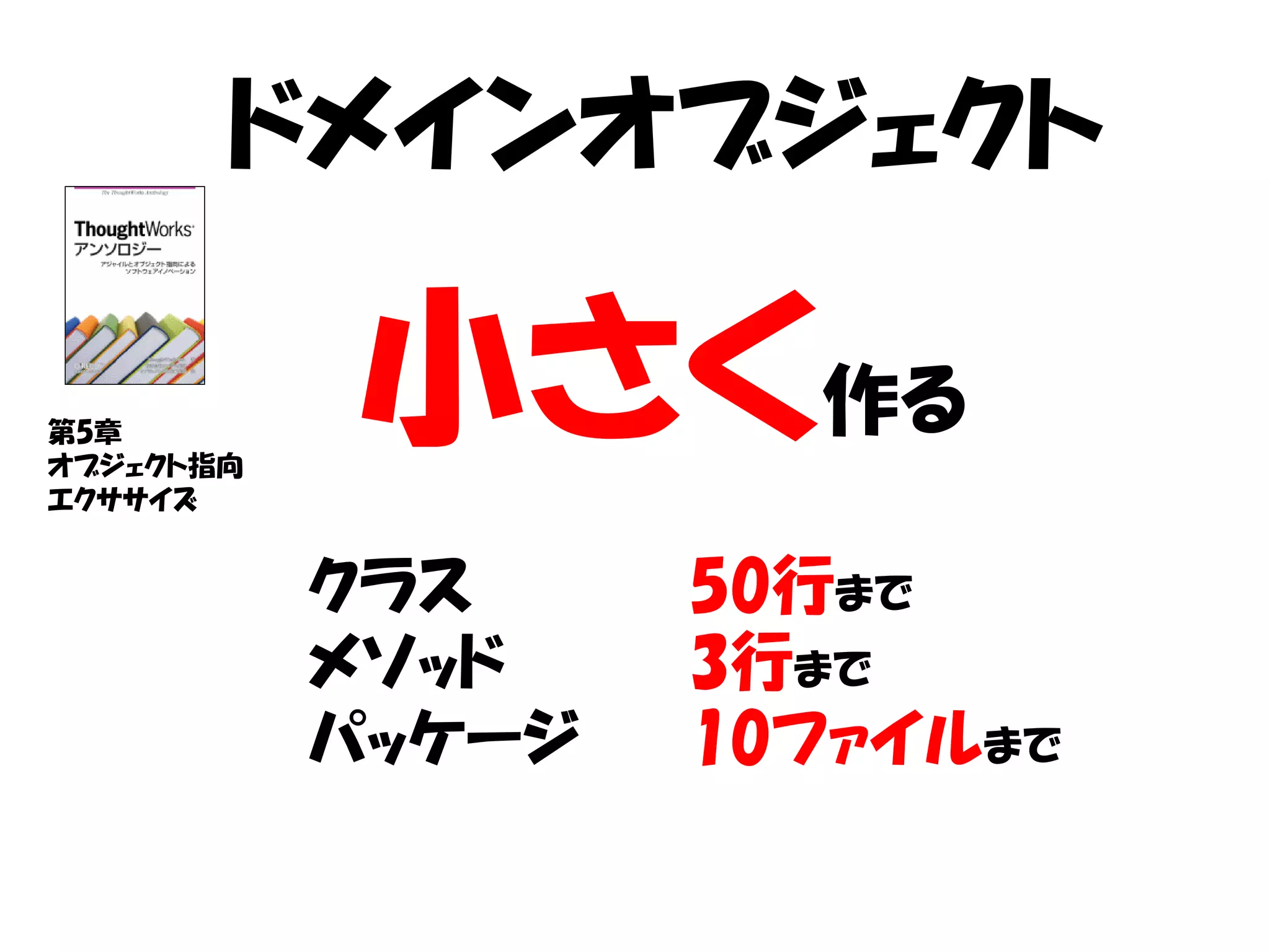 ドメインオブジェクト

第5章
オブジェクト指向
エクササイズ
           小さく作る
           クラス     50行まで
           メソッド    3行まで
           パッケージ   10ファイルまで
 