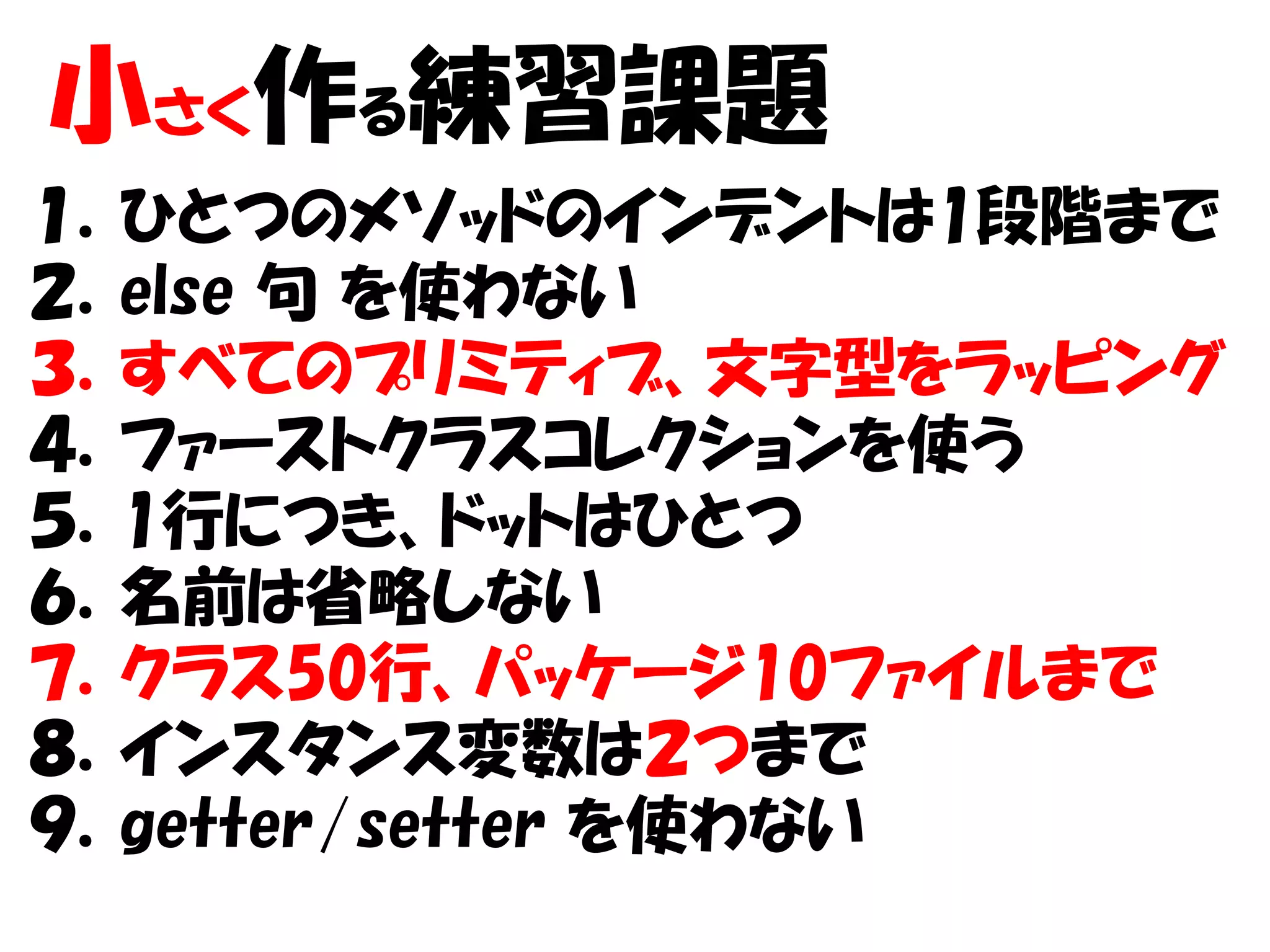 小さく作る練習課題
１．ひとつのメソッドのインデントは1段階まで
２．else 句 を使わない
３．すべてのプリミティブ、文字型をラッピング
４．ファーストクラスコレクションを使う
５．1行につき、ドットはひとつ
６．名前は省略しない
７．クラス50行、パッケージ10ファイルまで
８．インスタンス変数は２つまで
９．getter/setter を使わない
 