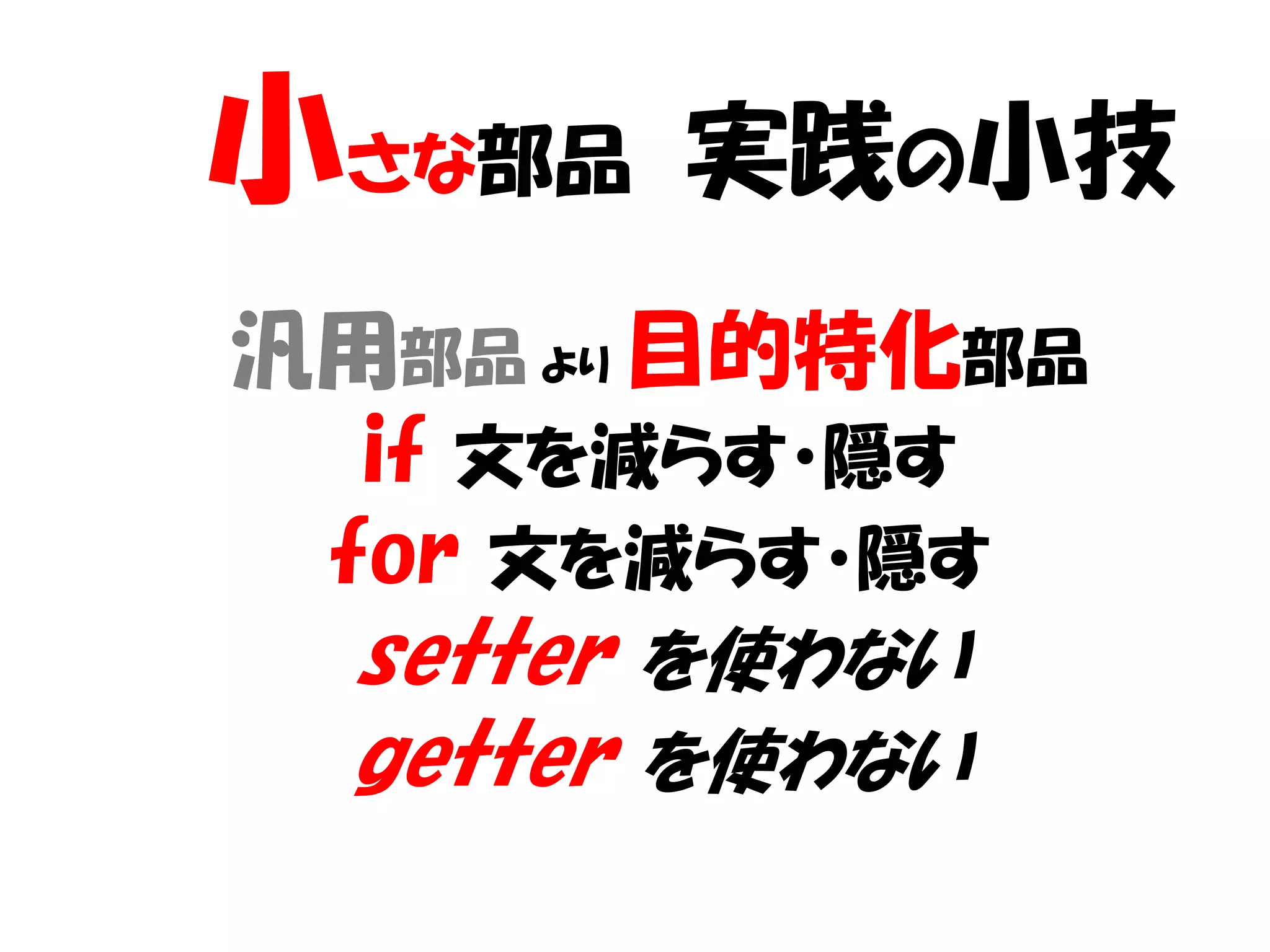 小さな部品   実践の小技
汎用部品 より 目的特化部品
  if 文を減らす・隠す
 for 文を減らす・隠す
 setter を使わない
 getter を使わない
 