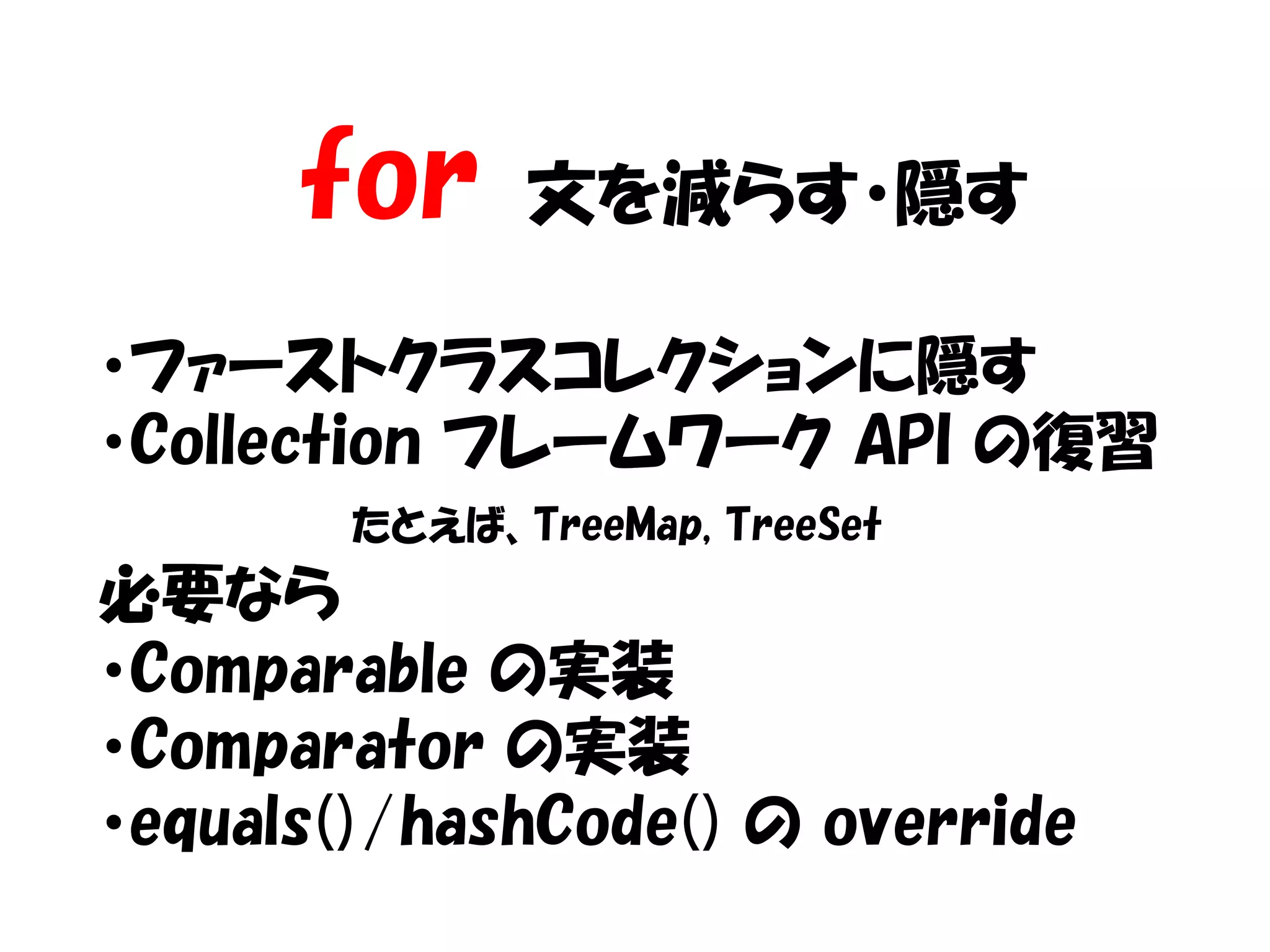 for     文を減らす・隠す

・ファーストクラスコレクションに隠す
・Collection フレームワーク API の復習
        たとえば、TreeMap, TreeSet
必要なら
・Comparable の実装
・Comparator の実装
・equals()/hashCode() の override
 