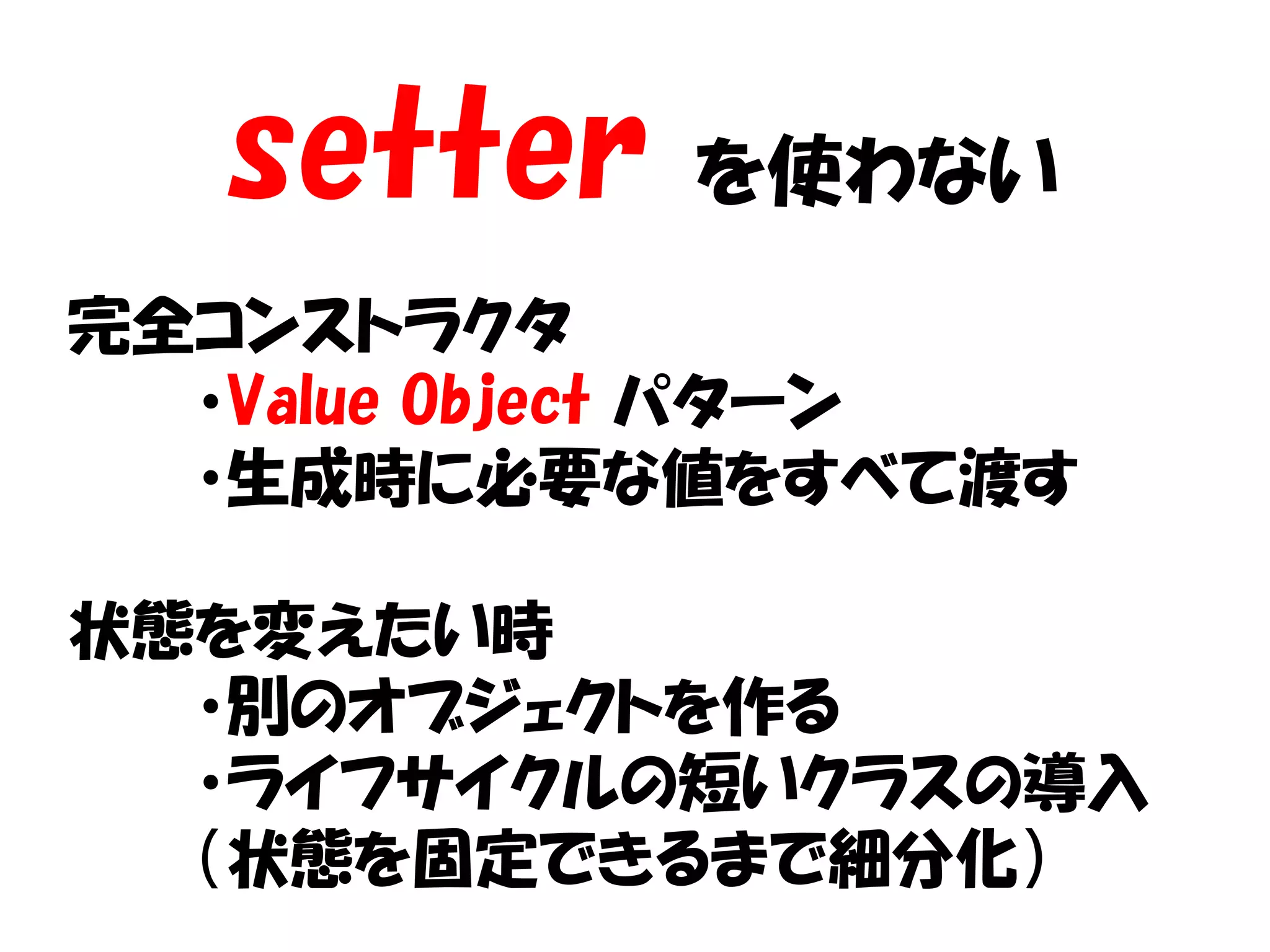 setter   を使わない
完全コンストラクタ
  ・Value Object パターン
  ・生成時に必要な値をすべて渡す

状態を変えたい時
  ・別のオブジェクトを作る
  ・ライフサイクルの短いクラスの導入
  （状態を固定できるまで細分化）
 