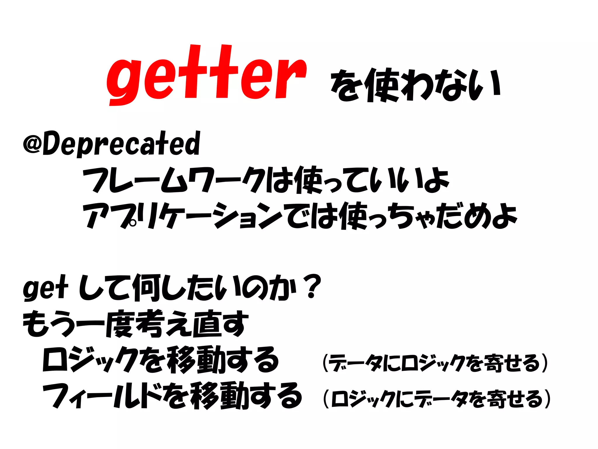 getter     を使わない
@Deprecated
   フレームワークは使っていいよ
   アプリケーションでは使っちゃだめよ

get して何したいのか？
もう一度考え直す
 ロジックを移動する (データにロジックを寄せる）
 フィールドを移動する （ロジックにデータを寄せる）
 