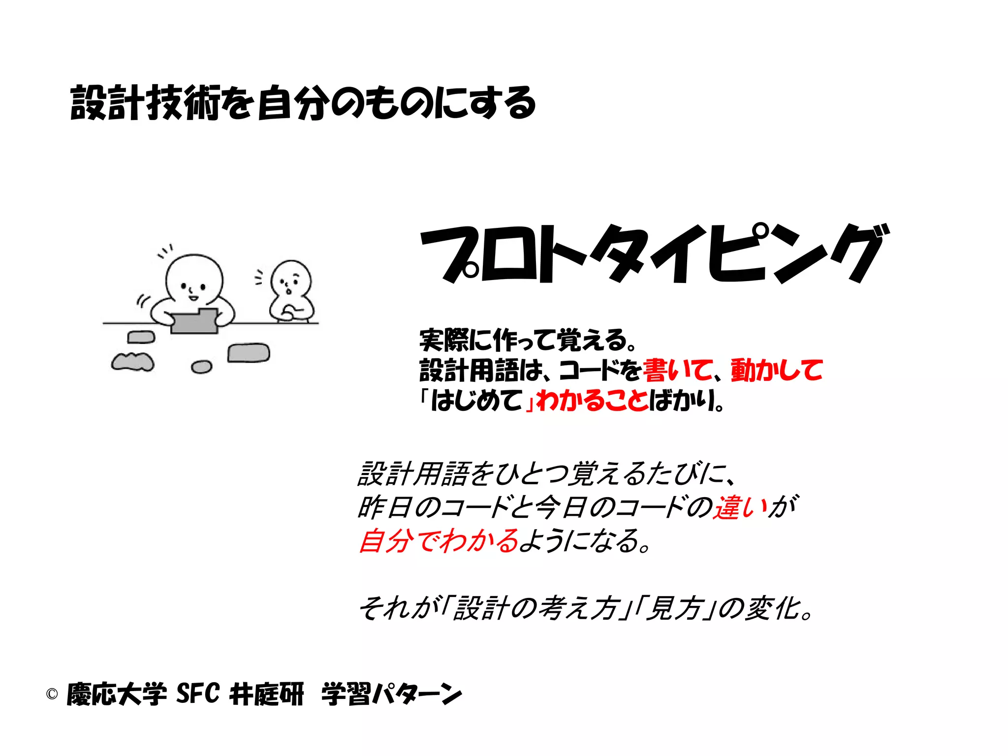 設計技術を自分のものにする



                  プロトタイピング
                  実際に作って覚える。
                  設計用語は、コードを書いて、動かして
                  「はじめて」わかることばかり。

               設計用語をひとつ覚えるたびに、
               昨日のコードと今日のコードの違いが
               自分でわかるようになる。

               それが「設計の考え方」「見方」の変化。

© 慶応大学 SFC 井庭研 学習パターン
 