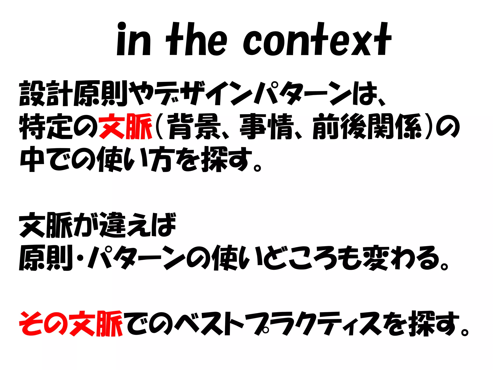 in the context
設計原則やデザインパターンは、
特定の文脈（背景、事情、前後関係）の
中での使い方を探す。

文脈が違えば
原則・パターンの使いどころも変わる。

その文脈でのベストプラクティスを探す。
 