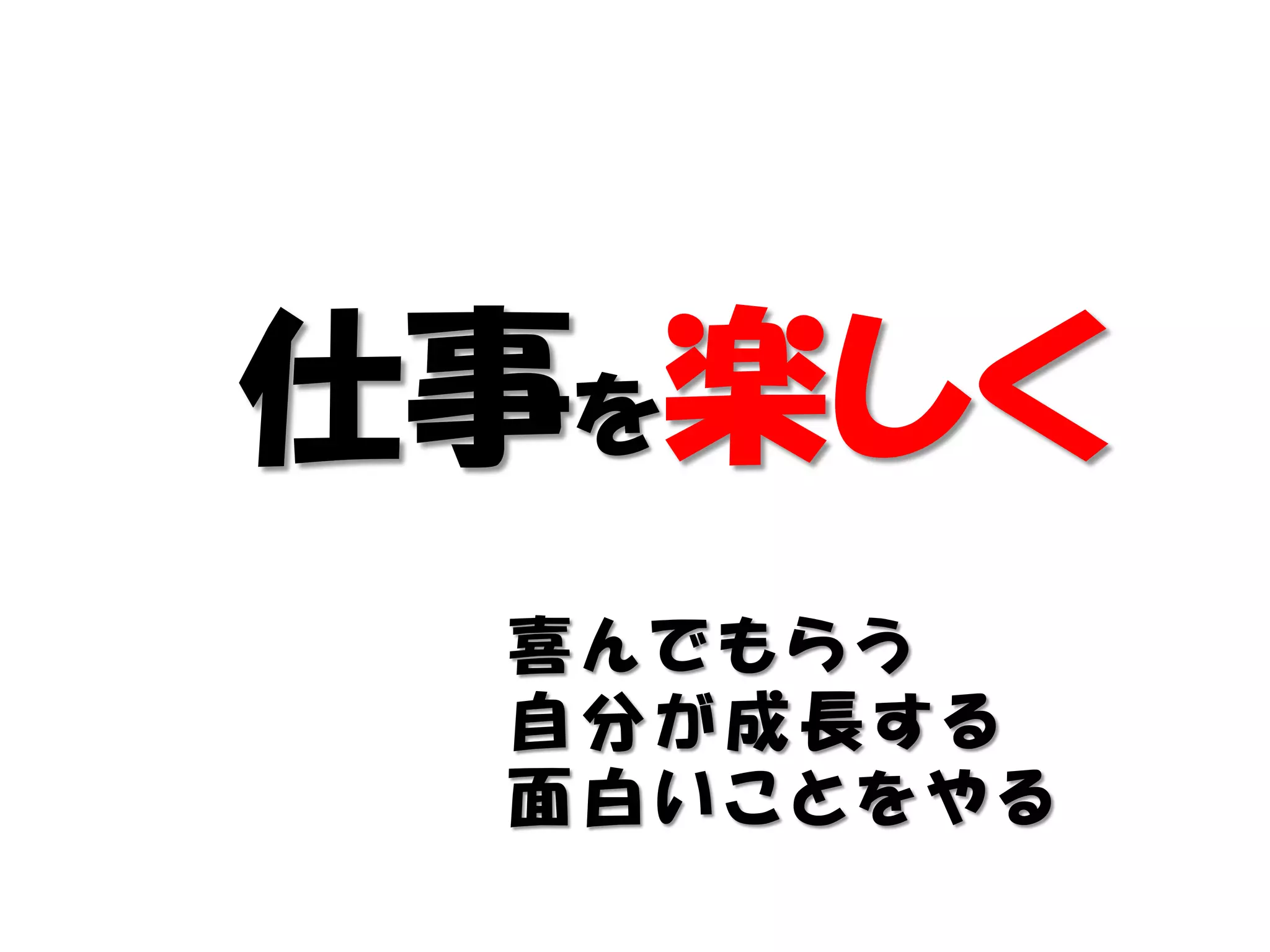 仕事を楽しく
 喜んでもらう
 自分が成長する
 面白いことをやる
 
