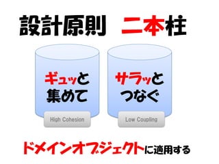設計原則 二本柱

 ギュッと             サラッと
 集めて              つなぐ
  High Cohesion   Low Coupling




ドメインオブジェクトに適用する
 