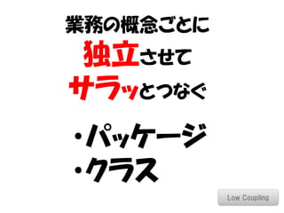 業務の概念ごとに
 独立させて
サラッとつなぐ
・パッケージ
・クラス
           Low Coupling
 