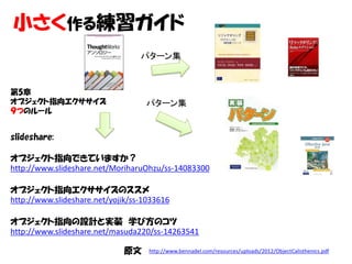 小さく作る練習ガイド
                                  パターン集



第5章
オブジェクト指向エクササイズ                     パターン集
９つのルール


slideshare:

オブジェクト指向できていますか？
http://www.slideshare.net/MoriharuOhzu/ss-14083300

オブジェクト指向エクササイズのススメ
http://www.slideshare.net/yojik/ss-1033616

オブジェクト指向の設計と実装 学び方のコツ
http://www.slideshare.net/masuda220/ss-14263541

                              原文    http://www.bennadel.com/resources/uploads/2012/ObjectCalisthenics.pdf
 