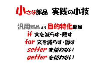 小さな部品   実践の小技
汎用部品 より 目的特化部品
  if 文を減らす・隠す
 for 文を減らす・隠す
 setter を使わない
 getter を使わない
 