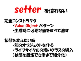 setter   を使わない
完全コンストラクタ
  ・Value Object パターン
  ・生成時に必要な値をすべて渡す

状態を変えたい時
  ・別のオブジェクトを作る
  ・ライフサイクルの短いクラスの導入
  （状態を固定できるまで細分化）
 
