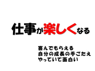仕事が楽しくなる
  喜んでもらえる
  自分の成長の手ごたえ
  やっていて面白い
 