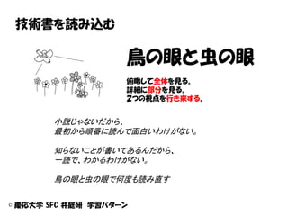 技術書を読み込む

                    鳥の眼と虫の眼
                    俯瞰して全体を見る。
                    詳細に部分を見る。
                    ２つの視点を行き来する。


       小説じゃないだから、
       最初から順番に読んで面白いわけがない。

       知らないことが書いてあるんだから、
       一読で、わかるわけがない。

       鳥の眼と虫の眼で何度も読み直す


© 慶応大学 SFC 井庭研 学習パターン
 