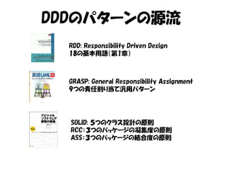 DDDのパターンの源流
  RDD: Responsibility Driven Design
  18の基本用語（第1章）



  GRASP: General Responsibility Assignment
  9つの責任割り当て汎用パターン




  SOLID: ５つのクラス設計の原則
  RCC：３つのパッケージの凝集度の原則
  ASS：３つのパッケージの結合度の原則
 