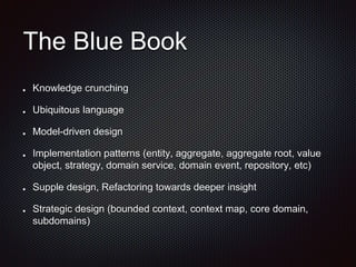 The Blue Book
Knowledge crunching
Ubiquitous language
Model-driven design
Implementation patterns (entity, aggregate, aggregate root, value
object, strategy, domain service, domain event, repository, etc)
Supple design, Refactoring towards deeper insight
Strategic design (bounded context, context map, core domain,
subdomains)
 