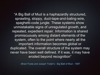 “A Big Ball of Mud is a haphazardly structured,
sprawling, sloppy, duct-tape-and-baling-wire,
spaghetti-code jungle. These systems show
unmistakable signs of unregulated growth, and
repeated, expedient repair. Information is shared
promiscuously among distant elements of the
system, often to the point where nearly all the
important information becomes global or
duplicated. The overall structure of the system may
never have been well defined. If it was, it may have
eroded beyond recognition”
–Brian Foote and Joseph Yoder's - Big Ball of Mud - 1997
 