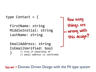 Prologue: how many things are wrong?

type Contact = {

FirstName: string
MiddleInitial: string
LastName: string
EmailAddress: string
IsEmailVerified: bool
// true if ownership of
}
// email address is confirmed
Domain Driven Design with the F# type system

 