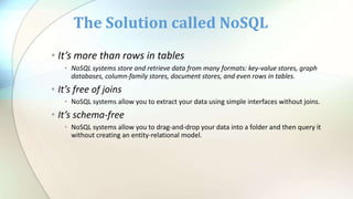 • It’s more than rows in tables
• NoSQL systems store and retrieve data from many formats: key-value stores, graph
databases, column-family stores, document stores, and even rows in tables.
• It’s free of joins
• NoSQL systems allow you to extract your data using simple interfaces without joins.
• It’s schema-free
• NoSQL systems allow you to drag-and-drop your data into a folder and then query it
without creating an entity-relational model.
The Solution called NoSQL
 