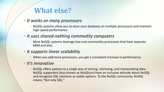• It works on many processors
• NoSQL systems allow you to store your database on multiple processors and maintain
high-speed performance.
• It uses shared-nothing commodity computers
• Most NoSQL systems leverage low-cost commodity processors that have separate
RAM and disk.
• It supports linear scalability
• When you add more processors, you get a consistent increase in performance.
• It’s innovative
• NoSQL offers options to a single way of storing, retrieving, and manipulating data.
NoSQL supporters (also known as NoSQLers) have an inclusive attitude about NoSQL
and recognize SQL solutions as viable options. To the NoSQL community, NoSQL
means “Not only SQL.”
What else?
 
