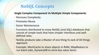 Single Complex Component Vs Multiple Simple Components
• Removes Complexity
• Promotes Reuse
• Easier Maintenance
• Functions distributed to many NoSQL (and SQL) databases that
consist of simple tools that have simpler interfaces and well-
defined roles.
• NoSQL products take a Master of one thing Vs Jack of All things
approach.
• Example: MemCache to share objects in RAM, MapReduce to
run batch jobs, DynamoDB to store key-value items.
NoSQL Concepts
 