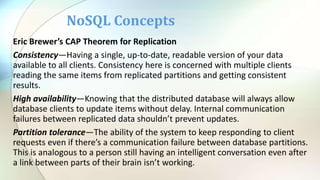 Eric Brewer’s CAP Theorem for Replication
Consistency—Having a single, up-to-date, readable version of your data
available to all clients. Consistency here is concerned with multiple clients
reading the same items from replicated partitions and getting consistent
results.
High availability—Knowing that the distributed database will always allow
database clients to update items without delay. Internal communication
failures between replicated data shouldn’t prevent updates.
Partition tolerance—The ability of the system to keep responding to client
requests even if there’s a communication failure between database partitions.
This is analogous to a person still having an intelligent conversation even after
a link between parts of their brain isn’t working.
NoSQL Concepts
 
