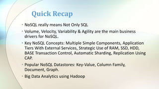 • NoSQL really means Not Only SQL
• Volume, Velocity, Variability & Agility are the main business
drivers for NoSQL.
• Key NoSQL Concepts: Multiple Simple Components, Application
Tiers With External Services, Strategic Use of RAM, SSD, HDD,
BASE Transaction Control, Automatic Sharding, Replication Using
CAP.
• Popular NoSQL Datastores: Key-Value, Column Family,
Document, Graph.
• Big Data Analytics using Hadoop
Quick Recap
 