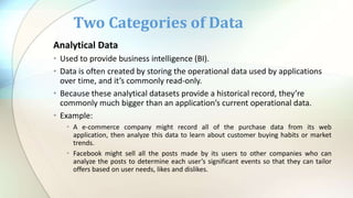 Analytical Data
• Used to provide business intelligence (BI).
• Data is often created by storing the operational data used by applications
over time, and it’s commonly read-only.
• Because these analytical datasets provide a historical record, they’re
commonly much bigger than an application’s current operational data.
• Example:
• A e-commerce company might record all of the purchase data from its web
application, then analyze this data to learn about customer buying habits or market
trends.
• Facebook might sell all the posts made by its users to other companies who can
analyze the posts to determine each user’s significant events so that they can tailor
offers based on user needs, likes and dislikes.
Two Categories of Data
 