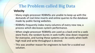 Velocity
• Many single-processor RDBMSs are unable to keep up with the
demands of real-time inserts and online queries to the database
made by public-facing websites.
• RDBMSs frequently index many columns of every new row, a
process which decreases system performance.
• When single-processor RDBMSs are used as a back end to a web
store front, the random bursts in web traffic slow down response
for everyone, and tuning these systems can be costly when both
high read and write throughput is desired.
• This was another reason for engineers to look for a scaled out
solution.
The Problem called Big Data
 
