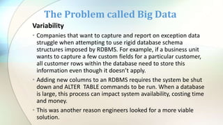 Variability
• Companies that want to capture and report on exception data
struggle when attempting to use rigid database schema
structures imposed by RDBMS. For example, if a business unit
wants to capture a few custom fields for a particular customer,
all customer rows within the database need to store this
information even though it doesn’t apply.
• Adding new columns to an RDBMS requires the system be shut
down and ALTER TABLE commands to be run. When a database
is large, this process can impact system availability, costing time
and money.
• This was another reason engineers looked for a more viable
solution.
The Problem called Big Data
 
