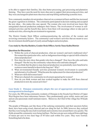 to be able to support their families, like shea butter processing, gari processing and plantation
farming. They have seen the need for more shea nuts to support their processing activities, and
theywereencouragedtoplantmoresheatreesandstopfellingandburningeconomictrees.
Now community members do not produce charcoal on a commercial basis and this has increased
the green vegetation in Jelinkon. The community participated in decision-making and accepted
the new ideas – this makes this case special. The women who were involved now know that
unregulated charcoal production endangers their futures. The involvement of women in self-
initiated activities and the benefit they derive from them will encourage others to take part in
similaractivities,allowingtheenvironmenttoregenerate.
The District Gender Desk Officer continuesmonitoring the activities of the women and
reviewing community bylaws. The community's and women's activities that are meant to save
theenvironmentshouldbepartofyearlyannualbudgetsandactionplans.
Case study by SherikaBashiru, GenderDesk Officer,Sawla-Tuna-Kalba District
Questions forDiscussion:
1. Within the cycle of charcoal production, what are women's and men's traditional roles?
Do women have particular roles, such as indigenous knowledge or special skills related to
charcoalproduction?
2. How does the story show that gender roles have changed? How have the roles and tasks
changed? Has thewaythecommunityvaluesthoserolesandtaskschanged?
3. Do you think that the plan to stop charcoal production was potentially more beneficial to
womenormoreharmfultotheminthelongrun? Why?
4. What environmental-friendly activities promoted women's involvement in sustainable
andalternativelivelihoods? Whatbecamethereplacementforcharcoalproduction?
5. Whatnewskillsdidwomenlearn?
6. Whatnewchannelsforcommunityinvolvementopenedupforwomen?
7. How do you think women and men worked together to make the shift from charcoal
productiontonewdryseason activities?
For years, the 300-strong community residents of Dimajan in the Sissala East District of Upper
West Region have been subsistence farmers. They predominantly grow millet, maize and yam
and are also passionate small ruminant rearers. Moreover, the Chief of the village has 50 heads
ofcattle.
The people of Dimajan, just like those of the outlying communities and their ancestors before
them, have been using wood, charcoal and cow dung for fuel. In 2008, however, they realized
that they were losing the once lush wood lands and economic trees around them very quickly.The
fields around the community were being laid bare. The harvests per acre reduced from eight bags
of maize per acre to two maxi bags of 45 kilos each within five years. They were worried.
Somethinghadtobedone.
Case Study 2: Dimajan community adopts the use of appropriate environmental
managementtechnologies
9
 