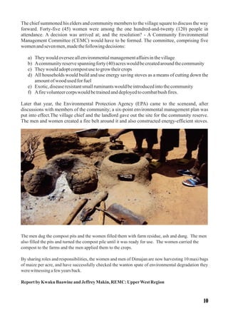 The chief summoned his elders and community members to the village square to discuss the way
forward. Forty-five (45) women were among the one hundred-and-twenty (120) people in
attendance. A decision was arrived at; and the resolution? - A Community Environmental
Management Committee (CEMC) would have to be formed. The committee, comprising five
womenandsevenmen,madethefollowingdecisions:
a) Theywouldoverseeallenvironmentalmanagementaffairsinthevillage
b) Acommunityreservespanningforty(40)acreswouldbecreatedaroundthecommunity
c) Theywouldadoptcompostusetogrow theircrops
d) All households would build and use energy saving stoves as a means of cutting down the
amountofwood usedforfuel
e) Exotic,diseaseresistantsmallruminantswouldbeintroducedintothecommunity
f) Afirevolunteercorpswouldbetrainedanddeployedtocombatbush fires.
Later that year, the Environmental Protection Agency (EPA) came to the sceneand, after
discussions with members of the community; a six-point environmental management plan was
put into effect.The village chief and the landlord gave out the site for the community reserve.
The men and women created a fire belt around it and also constructed energy-efficient stoves.
The men dug the compost pits and the women filled them with farm residue, ash and dung. The men
also filled the pits and turned the compost pile until it was ready for use. The women carried the
compost to the farms and the men applied them to the crops.
By sharing roles and responsibilities, the women and men of Dimajan are now harvesting 10 maxi bags
of maize per acre, and have successfully checked the wanton spate of environmental degradation they
werewitnessingafewyearsback.
Reportby Kwaku Baawineand JeffreyMakin,REMC: UpperWest Region
10
 