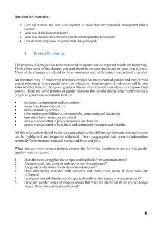 Questions forDiscussion:
1. How did women and men work together to make their environmental management plan a
success?
2. Whatnewskillsdidwomenlearn?
3. Whatnewchannelsforcommunityinvolvementopenedupforwomen?
4. How doesthestory show thatgenderroleshavechanged?
4. ProjectMonitoring
The progress of a project has to be monitored to ensure that the expected results are happening.
Think about some of the changes you read about in the case studies and in your own projects.
Many of the changes are related to the environment and, at the same time, related to gender.
An important way of monitoring whether a project has mainstreamed gender and transformed
gender relations is to use gender-sensitive indicators. Gender-sensitive indicators will let you
know whether there are changes in gender relations – women's and men's dynamics of power and
control. Here are some features of gender relations that should change after implementing a
projectongenderandsustainablelanduse:
· participationinprojectsandcommittees
· awareness,knowledge,skills
· decision-makingpowers
· rolesandresponsibilitiesinthehousehold,communityandleadership
· how roles,tasks,resourcesarevalued
· accesstoandcontrolofprojectresourcesandbenefits
· accesstoandcontrolofhouseholdandcommunityresourcesandbenefits.
All this information should be sex-disaggregated, so that differences between men and women
can be highlighted and inequities addressed. Sex-disaggregated data presents information
separatelyforwomenandmen,andasrequired,boys andgirls.
When you are monitoring a project, answer the following questions to ensure that gender
equalityis mainstreamed.
1. Does themonitoringplaninviteinputandfeedbackfromwomenandmen?
2. Aregenerateddata,analysisandreportssex-disaggregated?
3. Aregenderindicatorseffectivelyusedandassessed?
4. Does monitoring consider both women's and men's roles (even if those roles are
different)?
5. Is progress towardobjectivesandexpectedresultsrelatedtomenorwomenontrack?
6. Have any gender issues of inequity arisen that were not identified at the project design
stage? If so, how cantheybeaddressed?
11
 