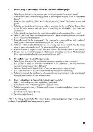 C. FocusGroup InterviewQuestions with Meninvolvedintheproject
1. Whatdoyouthinkaboutthemenandboys participatinginthehouseholdchores?
2. What do think about women's engagement in income generating activities to support the
house?
3. How has the availability of fuel wood affected your daily lives? The lives of women and
girls?
4. What do you think about the time you take in searching for firewood?What do you think
about the time women and girls take in searching for firewood? Are there any
differences?
5. Whatpartdidyouplayduringtheestablishmentoftheimplementationoftheproject?
6. What do you think about the energy saving stoves? Do you observe how they are used?
Haveyoueverusedonetocook?
7. Is the clay used for the stoves good? Do you ever have any problems with cracking?
Whattypesofmaintenanceandrepairsdoyoudo? How often?
8. What do you think about the time used for cooking with these stoves? Are the stoves
moreorless convenientforyou? For womenandgirlswho usethem?
9. How is thewoodlothelpfultoyou? Whouses itmore–themenorwomeninyourfamily?
10.Do you now have time to engage in other income generating activities? What are they?
Haveyouengagedinabusiness partnershipwithyourwife?
D. Group Interviewwith CEMC Executives
1. Whatdoyouthinkaboutthenumberofwomenrepresentativesonthecommittee?
2. Can you tell us about the women's contributions to the committee? Are they similar to
men'scontributionsoraretheydifferent?
3. Whataretheroleandresponsibilitiesofmenandwomenindecisionmaking?
4. Canyoutellus someoftheactivitieswomenhavetakeninthecommunity?
5. What are some of the challenges, achievements and lessons learnt in the committee?
Focus onhow menandwomenwork together.
E. ObservationGuideatProjectSite(List ofwhat tolookfor)
1. Donkeyanddonkeycartsusedincollectingfuelwood.
2. Bothmenandboys participatinginfuelwood collection.
3. Whether equipment used by both men and women is gender friendly (easy to use, labour
andtimesaving)
4. Constructionofimprovedstoves
5. Woodlotestablishment.
This is the end of this module. Best wishes as you mainstream gender, empowering women
and meninsustainablelandmanagementprojects.
14
 