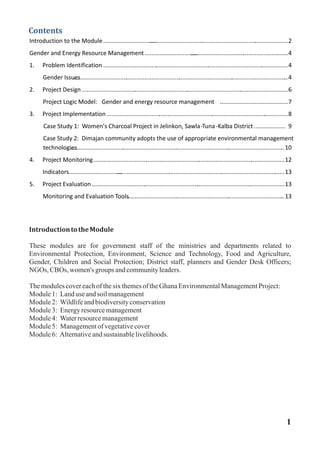 Contents
Introduction to the Module....................................................................................................................2
Gender and Energy Resource Management...........................................................................................4
1. Problem Identification ................................................................................................................4
Gender Issues..................................................................................................................................4
2. Project Design .............................................................................................................................6
Project Logic Model: Gender and energy resource management .........................................7
3. Project Implementation ..............................................................................................................8
Case Study 1: Women’s Charcoal Project in Jelinkon, Sawla -Tuna- Kalba District ................... 9
Case Study 2: Dimajan community adopts the use of appropriate environmental management
technologies..................................................................................................................................10
4. Project Monitoring....................................................................................................................12
Indicators......................................................................................................................................13
5. Project Evaluation.....................................................................................................................13
Monitoring and Evaluation Tools..................................................................................................13
IntroductiontotheModule
These modules are for government staff of the ministries and departments related to
Environmental Protection, Environment, Science and Technology, Food and Agriculture,
Gender, Children and Social Protection; District staff, planners and Gender Desk Officers;
NGOs, CBOs, women's groups andcommunityleaders.
ThemodulescovereachofthesixthemesoftheGhanaEnvironmentalManagementProject:
Module1: Landuse andsoilmanagement
Module2: Wildlifeandbiodiversityconservation
Module3: Energyresourcemanagement
Module4: Waterresourcemanagement
Module5: Managementofvegetativecover
Module6: Alternativeandsustainablelivelihoods.
1
 