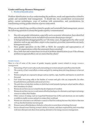 Genderand EnergyResourceManagement
Problem identification involves understanding the problems, needs and opportunities related to
gender and sustainable land management. It should take into consideration environmental
policy, current technologies, ways of working with communities, and considerations for
transformingexistinggenderrelationsofpowerandcontrol.
When you are identifying a problem related to gender and sustainable land management, answer
thefollowingquestionstoensurethatgenderequalityismainstreamed.
1. Has relevant gender information, especially socio‐economic information, been identified
andcollectedso thatitcanbeincludedindiscussions aboutprojectdesign?
2. Is background data disaggregated by sex? (In many cases, disaggregation by other social
identities such as age and ethnic origin is also required, given that communities are rarely
homogeneousunits.)
3. Have gender specialists (in the CBO or NGO, for example) and representatives of
women's organizationswithinthecommunitybeenconsulted?
4. Have both men and women been involved in problem identification (even if the ultimate
problemrecognizedaffectsonesexmorethantheother)?
Here is a list of some of the issues of gender inequity (gender issues) related to energy resource
management:
1. Harvestingoffuelwood isphysicallydemandingon womenandgirlsandaffectstheirhealth
2. The scarcity of fuel wood affects women and girls by making them trek long distances to harvest
wood
3. Women and girls are exposed to danger such as reptiles, rape, bushfire and injuries in search for
firewood
4. Fuel wood harvesting adds to the burden of women and girls who are responsible for other
householdchores,andfamilyandsocialactivities
5. The girls have to help their mothers to fetch fuel wood instead of going to school and this affects
theirattendanceinschool
6. Womendo nothaveaccesstolandforthedevelopmentofwoodlots
7. Women do not have access to and cannot afford technologies for alternative and improved energy
sources toreducetheirburden
8. Other sources of energy such as Liquefied Petroleum Gas (LPG) and electricity are not readily
availabletoenablewomenandgirlstoreducetheirworkload
9. Women are reluctant to use alternative sources of fuel for cooking because they believe that men
willsaythatthefood does nottastegood
10. Womencannotafforddonkeys, bullocksor bicyclestoassist theminfetchingfirewood
11. Socio-cultural issues limiting women's ability to initiate, and share responsibility and ownership
withmenoftenpreventsthemfromseekingalternativesfor energy resourcemanagement.
1. ProblemIdentification
GenderIssues
3
 
