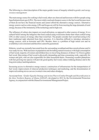 The following is a short description of the major gender issues of inequity related to gender and energy
resourcemanagement:
The main energy source for cooking is fuel wood, others are charcoal and kerosene with few people using
liquefied petroleum gas (LPG).The most widely used and cheapest source is the fuel wood because most
of them do not have the financial means and cannot afford the alternative energy sources. Alternative
energy sources such as solar energy, LPG and biogas are still far from meeting the large demands of rural
energy,becauseoftheimmaturityofthetechnologyanditshighcost.
The influence of culture also impacts on wood utilization, as opposed to other sources of energy. It is a
cultural belief among the indigenes that food cooked using wood tastes better than when cooked using
LPG or other sources of energy other than wood fuel. The people consider fuel wood harvesting to be
their traditional right inherited from their ancestors. It is therefore difficult to introduce alternative
energy sources, such as kerosene and LPG. Besides, there is a problem of high initial cost and its
availabilityis notconsistentandthereforecannotbeguaranteed.
Hitherto, wood was normally harvested from the surrounding woodland and then stored at home until it
was ready for use. With increases in population and dwindling natural resources with high consumption
of fuel wood, majority of women and children have to travel long distances of about 3 to 4 km to gather
fuel wood. Harvesting of fuel wood is physically demanding and time-consuming work, especially for
women and girls, who are also responsible for other household duties. Promoting woodlot plantations
with fast growing tree species will provide good quality fuel wood, reduce trekking distance and in the
longtermreducelanddegradation.
Increasing access to alternative energy sources; construction of infrastructure for the transportation of
fuel wood; improvement of charcoal production techniques and marketing; and the dissemination of
improvedcookingstoves cansavewomen's timeandreducedrudgery.
An excerpt from: Gender Equality Strategy and Action Plan to Combat Drought and Desertification in
the three Northern Regions of Ghana (GESAP), developed in 2011 by the Environmental Protection
Agency,inconjunctionwiththeGhanaEnvironmentalManagementProject.
4
 