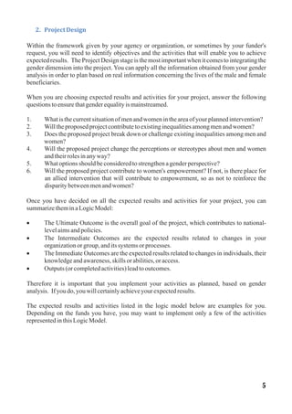 2. ProjectDesign
Within the framework given by your agency or organization, or sometimes by your funder's
request, you will need to identify objectives and the activities that will enable you to achieve
expected results. The Project Design stage is the most important when it comes to integrating the
gender dimension into the project. You can apply all the information obtained from your gender
analysis in order to plan based on real information concerning the lives of the male and female
beneficiaries.
When you are choosing expected results and activities for your project, answer the following
questionstoensurethatgenderequalityis mainstreamed.
1. Whatis thecurrentsituationofmenandwomenintheareaofyourplannedintervention?
2. Willtheproposedprojectcontributetoexistinginequalitiesamongmenandwomen?
3. Does the proposed project break down or challenge existing inequalities among men and
women?
4. Will the proposed project change the perceptions or stereotypes about men and women
andtheirrolesinanyway?
5. Whatoptionsshouldbeconsideredtostrengthenagenderperspective?
6. Will the proposed project contribute to women's empowerment? If not, is there place for
an allied intervention that will contribute to empowerment, so as not to reinforce the
disparitybetweenmenandwomen?
Once you have decided on all the expected results and activities for your project, you can
summarizetheminaLogicModel:
· The Ultimate Outcome is the overall goal of the project, which contributes to national-
levelaimsandpolicies.
· The Intermediate Outcomes are the expected results related to changes in your
organizationorgroup,anditssystems orprocesses.
· The Immediate Outcomes are the expected results related to changes in individuals, their
knowledgeandawareness,skillsorabilities,oraccess.
· Outputs(orcompletedactivities)leadtooutcomes.
Therefore it is important that you implement your activities as planned, based on gender
analysis. If youdo,youwillcertainlyachieveyourexpectedresults.
The expected results and activities listed in the logic model below are examples for you.
Depending on the funds you have, you may want to implement only a few of the activities
representedinthisLogicModel.
5
 