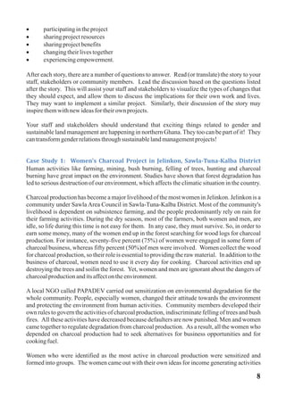 · participatingintheproject
· sharingprojectresources
· sharingprojectbenefits
· changingtheirlivestogether
· experiencingempowerment.
After each story, there are a number of questions to answer. Read (or translate) the story to your
staff, stakeholders or community members. Lead the discussion based on the questions listed
after the story. This will assist your staff and stakeholders to visualize the types of changes that
they should expect, and allow them to discuss the implications for their own work and lives.
They may want to implement a similar project. Similarly, their discussion of the story may
inspirethemwithnewideasfortheirown projects.
Your staff and stakeholders should understand that exciting things related to gender and
sustainable land management are happening in northern Ghana. They too can be part of it! They
cantransformgenderrelationsthroughsustainablelandmanagementprojects!
Human activities like farming, mining, bush burning, felling of trees, hunting and charcoal
burning have great impact on the environment. Studies have shown that forest degradation has
led to serious destruction of our environment, which affects the climatic situation in the country.
Charcoal production has become a major livelihood of the most women in Jelinkon. Jelinkon is a
community under Sawla Area Council in Sawla-Tuna-Kalba District. Most of the community's
livelihood is dependent on subsistence farming, and the people predominantly rely on rain for
their farming activities. During the dry season, most of the farmers, both women and men, are
idle, so life during this time is not easy for them. In any case, they must survive. So, in order to
earn some money, many of the women end up in the forest searching for wood logs for charcoal
production. For instance, seventy-five percent (75%) of women were engaged in some form of
charcoal business, whereas fifty percent (50%)of men were involved. Women collect the wood
for charcoal production, so their role is essential to providing the raw material. In addition to the
business of charcoal, women need to use it every day for cooking. Charcoal activities end up
destroying the trees and soilin the forest. Yet, women and men are ignorant about the dangers of
charcoalproductionanditsaffectontheenvironment.
A local NGO called PAPADEV carried out sensitization on environmental degradation for the
whole community. People, especially women, changed their attitude towards the environment
and protecting the environment from human activities. Community members developed their
own rules to govern the activities of charcoal production, indiscriminate felling of trees and bush
fires. All these activities have decreased because defaulters are now punished. Men and women
came together to regulate degradation from charcoal production. As a result, all the women who
depended on charcoal production had to seek alternatives for business opportunities and for
cookingfuel.
Women who were identified as the most active in charcoal production were sensitized and
formed into groups. The women came out with their own ideas for income generating activities
Case Study 1: Women's Charcoal Project in Jelinkon, Sawla-Tuna-Kalba District
8
 