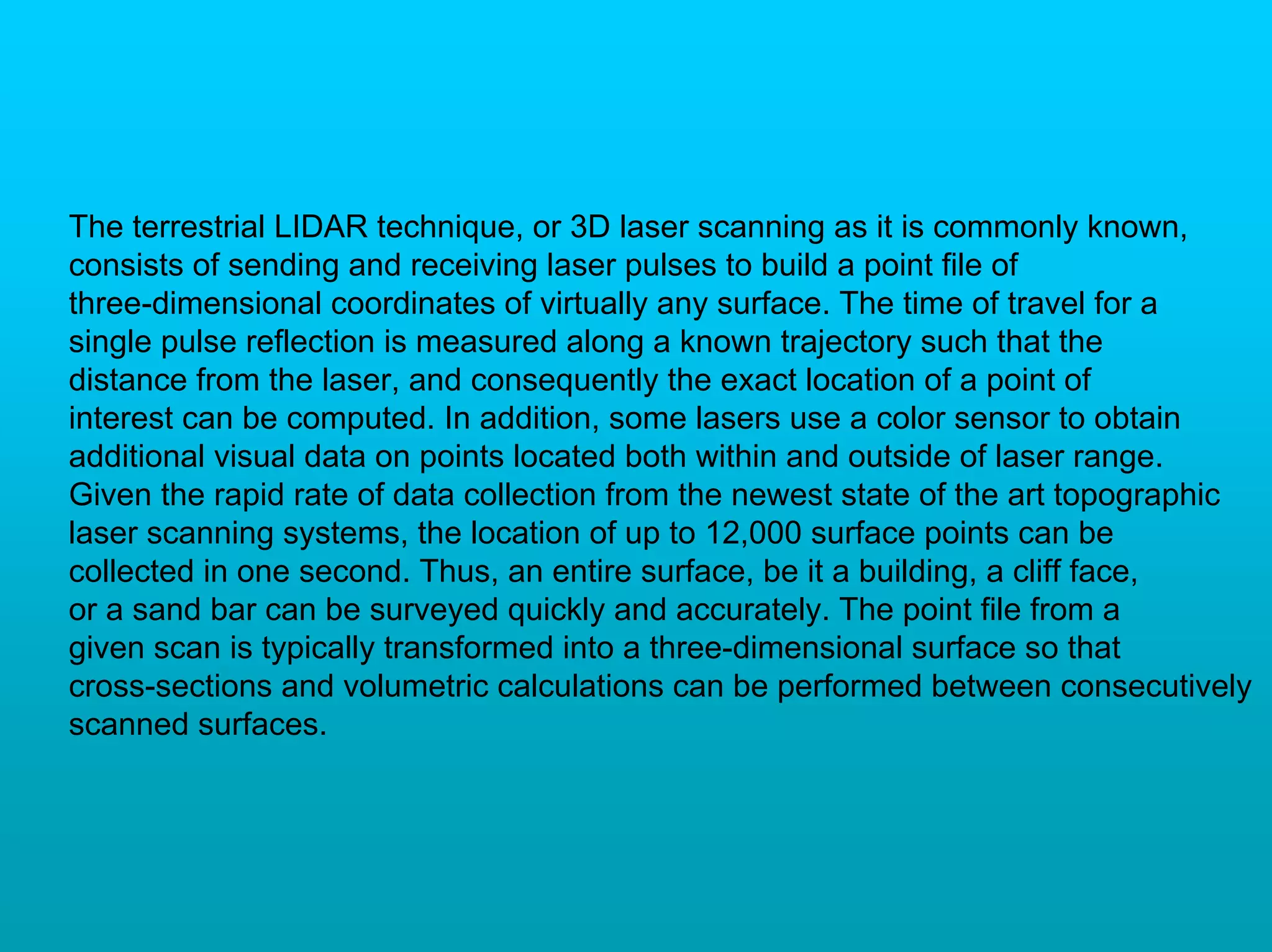 The terrestrial LIDAR technique, or 3D laser scanning as it is commonly known,
consists of sending and receiving laser pulses to build a point file of
three-dimensional coordinates of virtually any surface. The time of travel for a
single pulse reflection is measured along a known trajectory such that the
distance from the laser, and consequently the exact location of a point of
interest can be computed. In addition, some lasers use a color sensor to obtain
additional visual data on points located both within and outside of laser range.
Given the rapid rate of data collection from the newest state of the art topographic
laser scanning systems, the location of up to 12,000 surface points can be
collected in one second. Thus, an entire surface, be it a building, a cliff face,
or a sand bar can be surveyed quickly and accurately. The point file from a
given scan is typically transformed into a three-dimensional surface so that
cross-sections and volumetric calculations can be performed between consecutively
scanned surfaces.
 