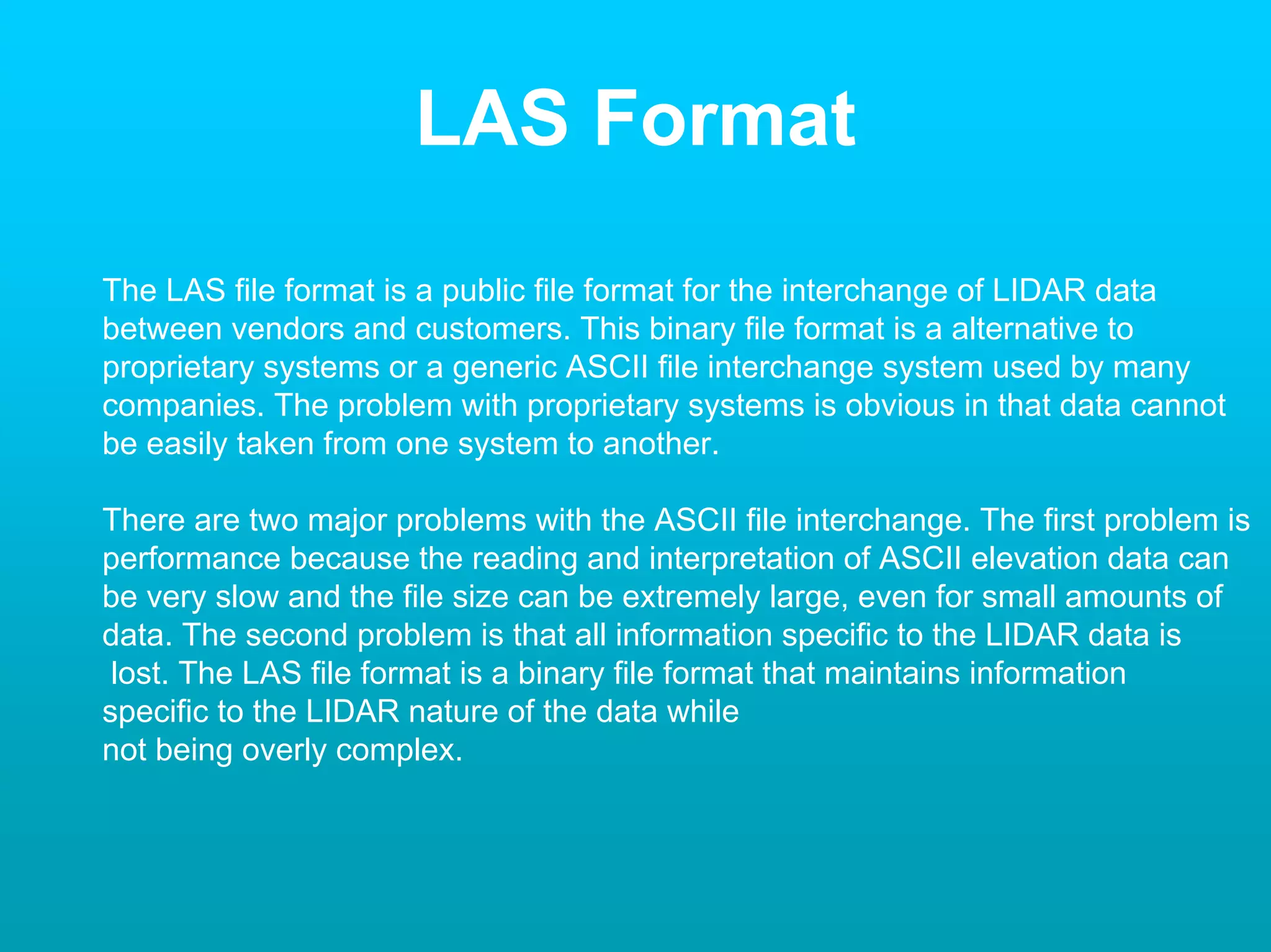 LAS Format

The LAS file format is a public file format for the interchange of LIDAR data
between vendors and customers. This binary file format is a alternative to
proprietary systems or a generic ASCII file interchange system used by many
companies. The problem with proprietary systems is obvious in that data cannot
be easily taken from one system to another.

There are two major problems with the ASCII file interchange. The first problem is
performance because the reading and interpretation of ASCII elevation data can
be very slow and the file size can be extremely large, even for small amounts of
data. The second problem is that all information specific to the LIDAR data is
 lost. The LAS file format is a binary file format that maintains information
specific to the LIDAR nature of the data while
not being overly complex.
 