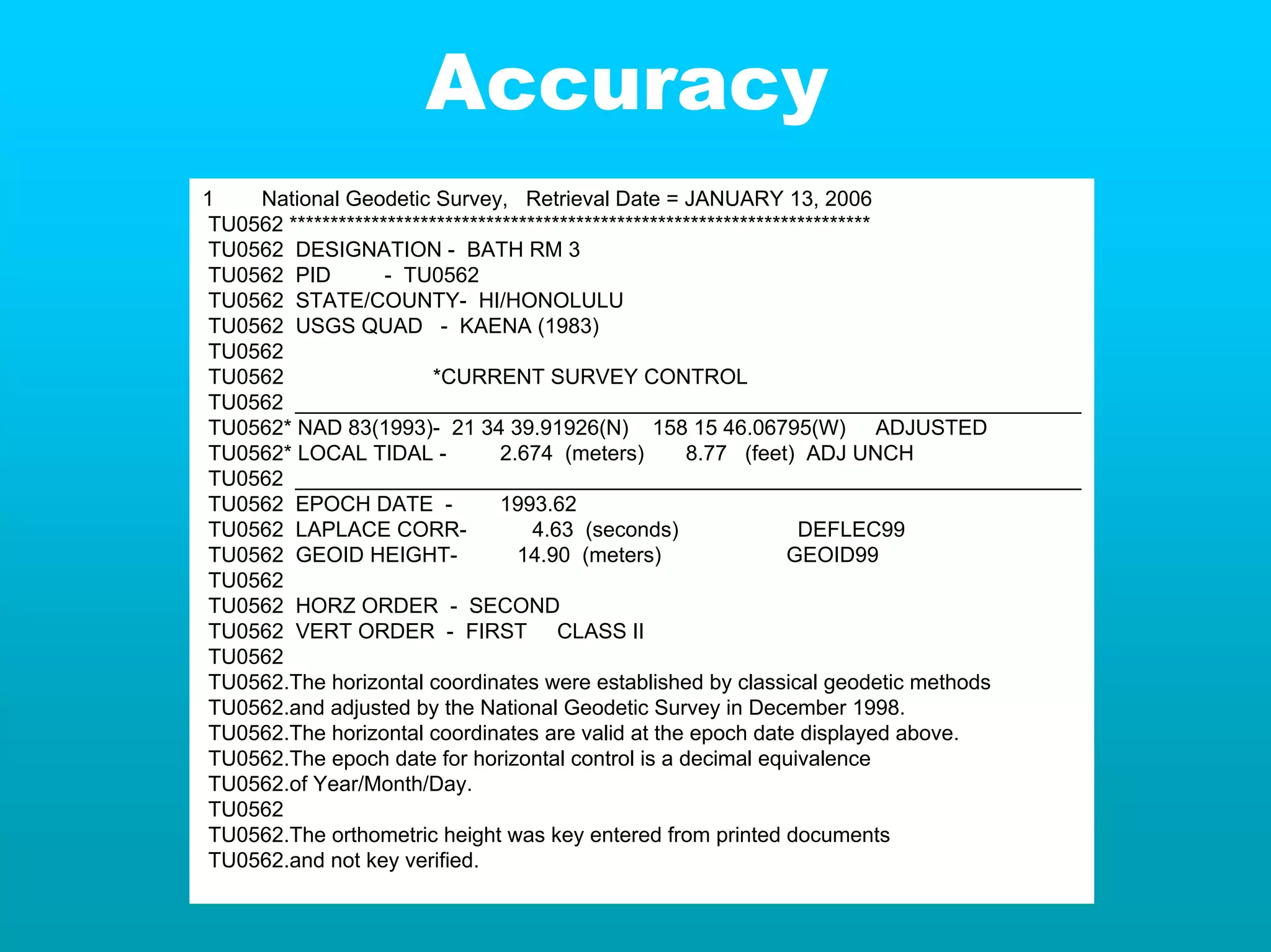 Accuracy
1    National Geodetic Survey, Retrieval Date = JANUARY 13, 2006
 TU0562 ***********************************************************************
 TU0562 DESIGNATION - BATH RM 3
 TU0562 PID         - TU0562
 TU0562 STATE/COUNTY- HI/HONOLULU
 TU0562 USGS QUAD - KAENA (1983)
 TU0562
 TU0562                   *CURRENT SURVEY CONTROL
 TU0562 ___________________________________________________________________
 TU0562* NAD 83(1993)- 21 34 39.91926(N) 158 15 46.06795(W) ADJUSTED
 TU0562* LOCAL TIDAL -            2.674 (meters)        8.77 (feet) ADJ UNCH
 TU0562 ___________________________________________________________________
 TU0562 EPOCH DATE -              1993.62
 TU0562 LAPLACE CORR-                 4.63 (seconds)                  DEFLEC99
 TU0562 GEOID HEIGHT-               14.90 (meters)                   GEOID99
 TU0562
 TU0562 HORZ ORDER - SECOND
 TU0562 VERT ORDER - FIRST CLASS II
 TU0562
 TU0562.The horizontal coordinates were established by classical geodetic methods
 TU0562.and adjusted by the National Geodetic Survey in December 1998.
 TU0562.The horizontal coordinates are valid at the epoch date displayed above.
 TU0562.The epoch date for horizontal control is a decimal equivalence
 TU0562.of Year/Month/Day.
 TU0562
 TU0562.The orthometric height was key entered from printed documents
 TU0562.and not key verified.
 