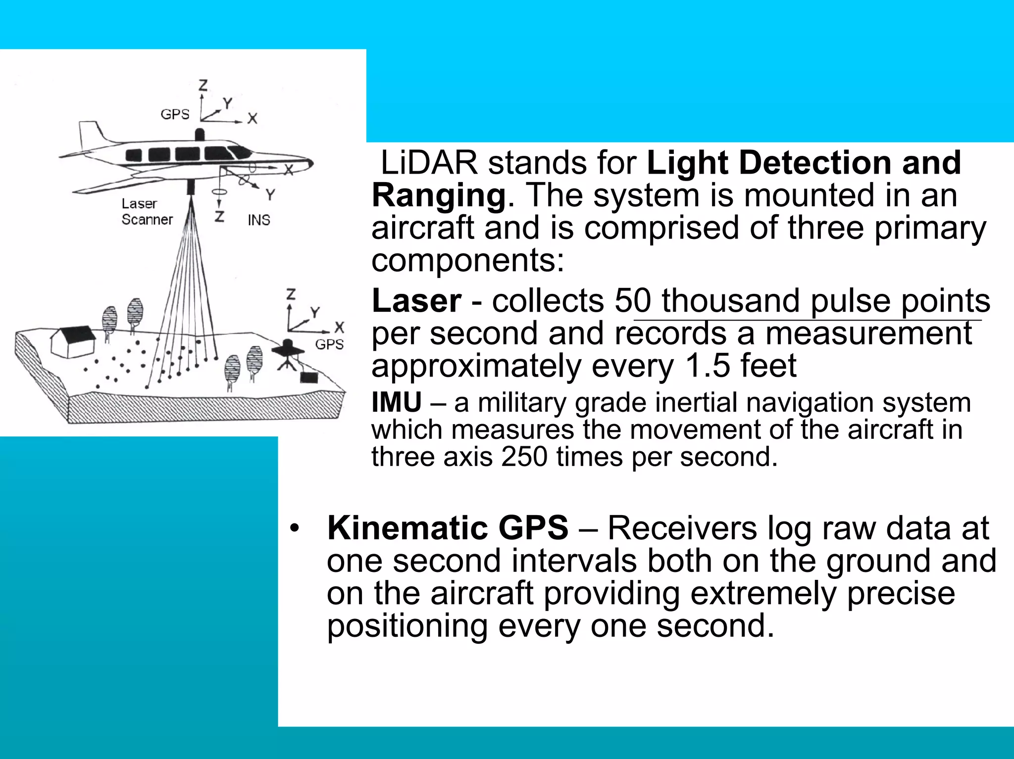 – LiDAR stands for Light Detection and
     Ranging. The system is mounted in an
     aircraft and is comprised of three primary
     components:
   – Laser - collects 50 thousand pulse points
     per second and records a measurement
     approximately every 1.5 feet
   – IMU – a military grade inertial navigation system
     which measures the movement of the aircraft in
     three axis 250 times per second.

• Kinematic GPS – Receivers log raw data at
  one second intervals both on the ground and
  on the aircraft providing extremely precise
  positioning every one second.
 
