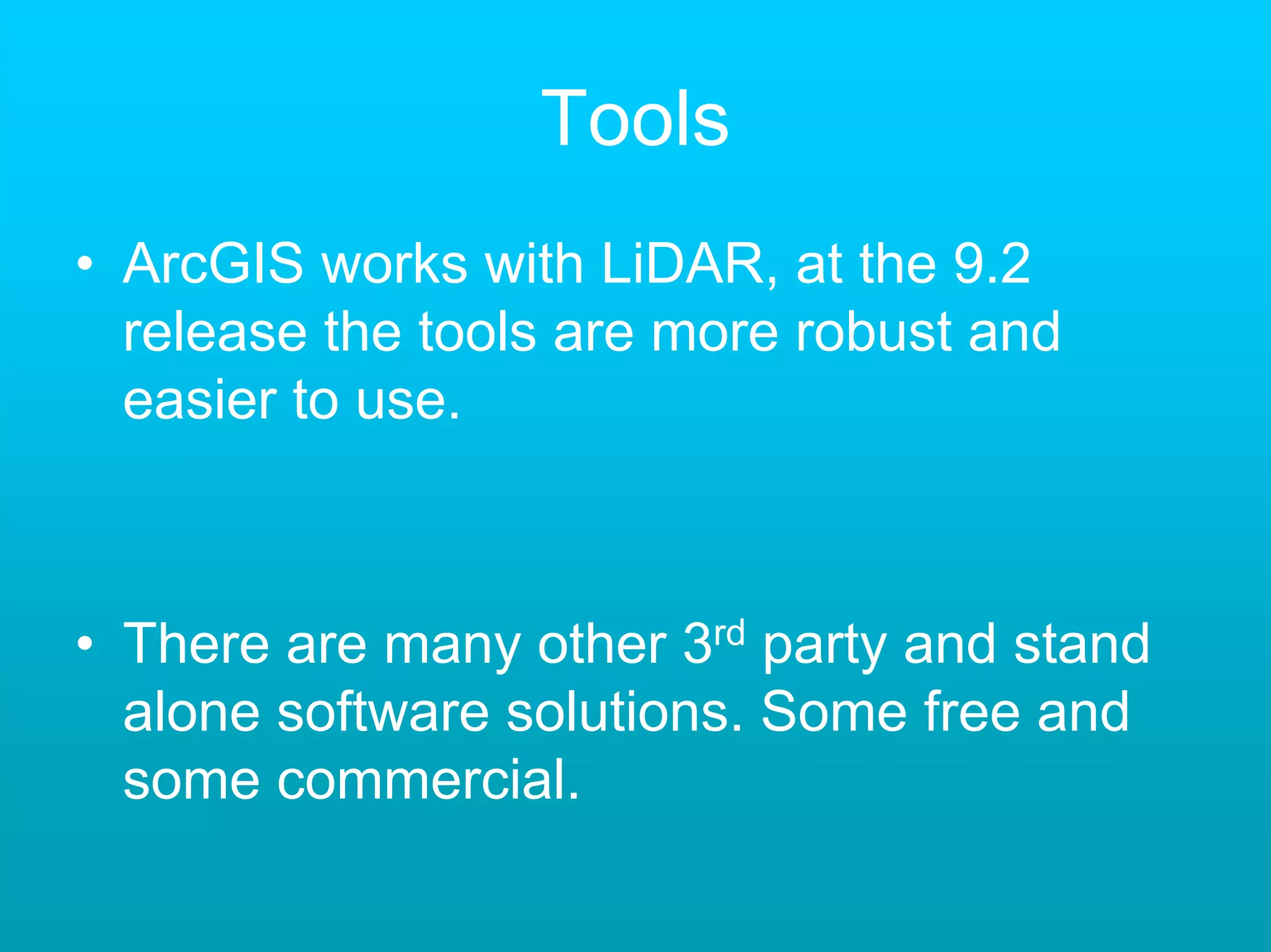Tools
• ArcGIS works with LiDAR, at the 9.2
  release the tools are more robust and
  easier to use.



• There are many other 3rd party and stand
  alone software solutions. Some free and
  some commercial.
 