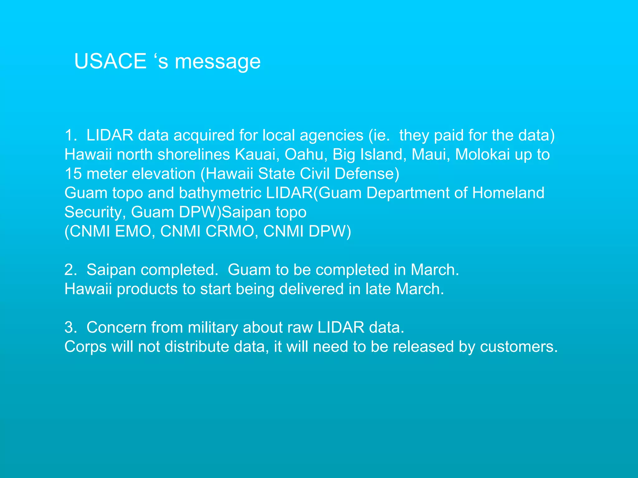 USACE ‘s message


1. LIDAR data acquired for local agencies (ie. they paid for the data)
Hawaii north shorelines Kauai, Oahu, Big Island, Maui, Molokai up to
15 meter elevation (Hawaii State Civil Defense)
Guam topo and bathymetric LIDAR(Guam Department of Homeland
Security, Guam DPW)Saipan topo
(CNMI EMO, CNMI CRMO, CNMI DPW)

2. Saipan completed. Guam to be completed in March.
Hawaii products to start being delivered in late March.

3. Concern from military about raw LIDAR data.
Corps will not distribute data, it will need to be released by customers.
 