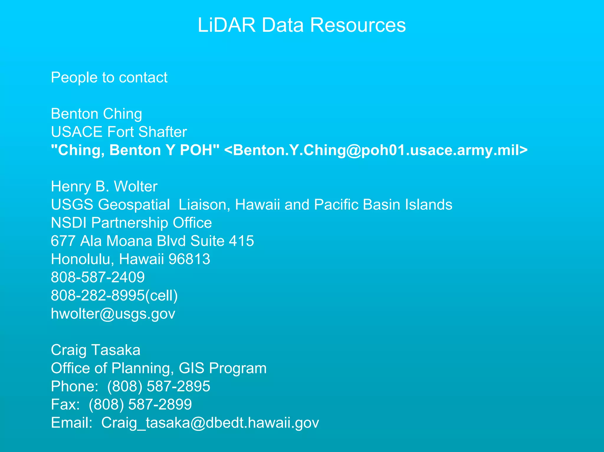 LiDAR Data Resources

People to contact

Benton Ching
USACE Fort Shafter
"Ching, Benton Y POH" <Benton.Y.Ching@poh01.usace.army.mil>

Henry B. Wolter
USGS Geospatial Liaison, Hawaii and Pacific Basin Islands
NSDI Partnership Office
677 Ala Moana Blvd Suite 415
Honolulu, Hawaii 96813
808-587-2409
808-282-8995(cell)
hwolter@usgs.gov

Craig Tasaka
Office of Planning, GIS Program
Phone: (808) 587-2895
Fax: (808) 587-2899
Email: Craig_tasaka@dbedt.hawaii.gov
 