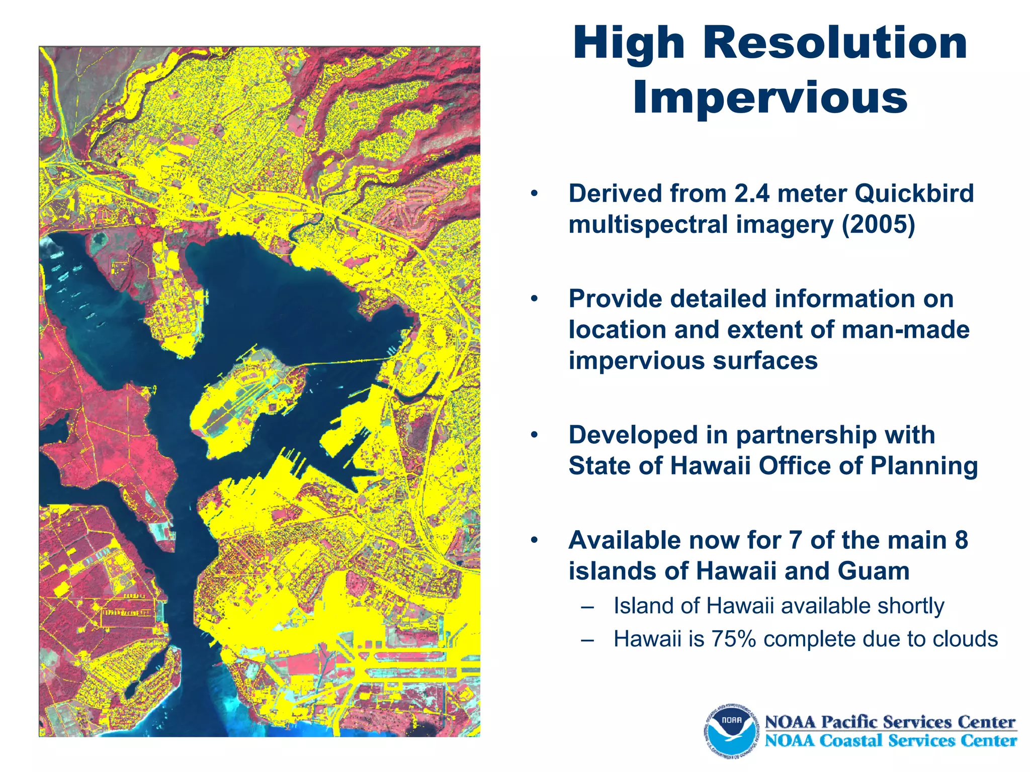 High Resolution
      Impervious
•   Derived from 2.4 meter Quickbird
    multispectral imagery (2005)

•   Provide detailed information on
    location and extent of man-made
    impervious surfaces

•   Developed in partnership with
    State of Hawaii Office of Planning

•   Available now for 7 of the main 8
    islands of Hawaii and Guam
     – Island of Hawaii available shortly
     – Hawaii is 75% complete due to clouds
 