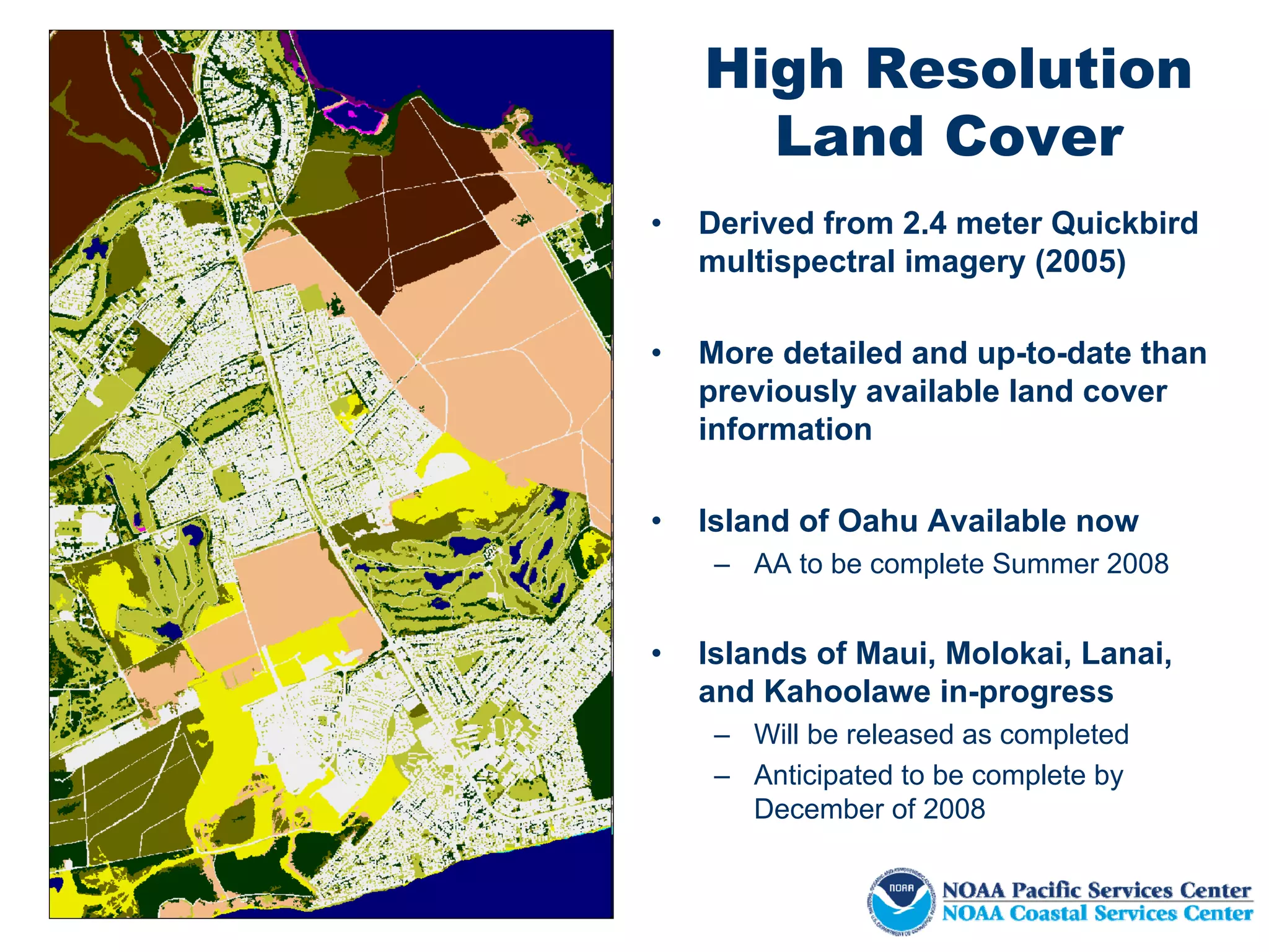 High Resolution
      Land Cover
•   Derived from 2.4 meter Quickbird
    multispectral imagery (2005)

•   More detailed and up-to-date than
    previously available land cover
    information

•   Island of Oahu Available now
     – AA to be complete Summer 2008


•   Islands of Maui, Molokai, Lanai,
    and Kahoolawe in-progress
     – Will be released as completed
     – Anticipated to be complete by
       December of 2008
 